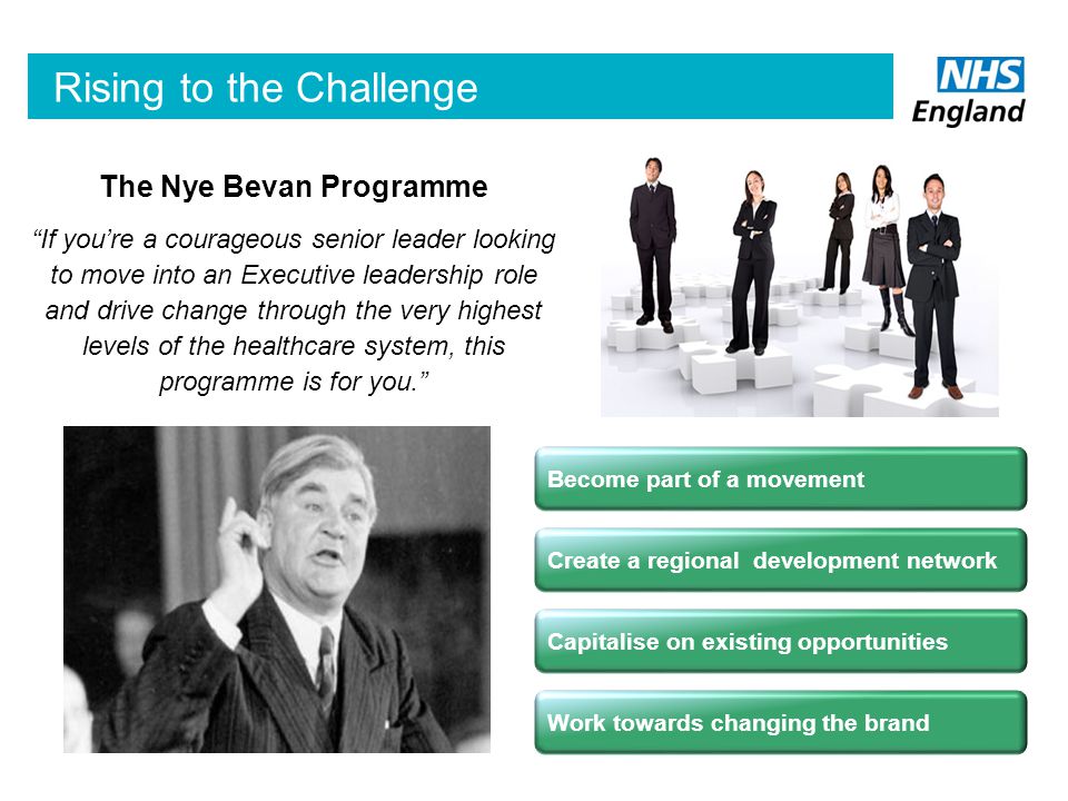 The Nye Bevan Programme If you’re a courageous senior leader looking to move into an Executive leadership role and drive change through the very highest levels of the healthcare system, this programme is for you. Rising to the Challenge Work towards changing the brand Capitalise on existing opportunities Become part of a movement Create a regional development network