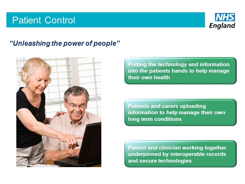 Patient Control Putting the technology and information into the patients hands to help manage their own health Patient and clinician working together underpinned by interoperable records and secure technologies Patients and carers uploading information to help manage their own long term conditions Unleashing the power of people