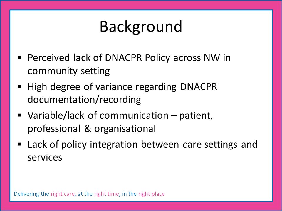 Delivering the right care, at the right time, in the right place Background  Perceived lack of DNACPR Policy across NW in community setting  High degree of variance regarding DNACPR documentation/recording  Variable/lack of communication – patient, professional & organisational  Lack of policy integration between care settings and services