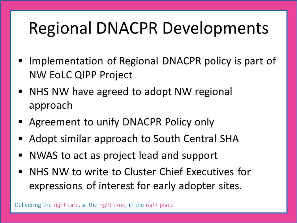 Delivering the right care, at the right time, in the right place Regional DNACPR Developments  Implementation of Regional DNACPR policy is part of NW EoLC QIPP Project  NHS NW have agreed to adopt NW regional approach  Agreement to unify DNACPR Policy only  Adopt similar approach to South Central SHA  NWAS to act as project lead and support  NHS NW to write to Cluster Chief Executives for expressions of interest for early adopter sites.