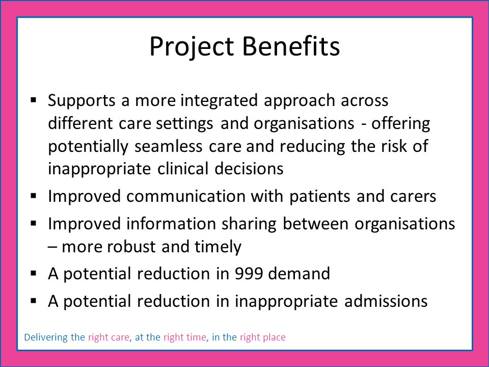Delivering the right care, at the right time, in the right place Project Benefits  Supports a more integrated approach across different care settings and organisations - offering potentially seamless care and reducing the risk of inappropriate clinical decisions  Improved communication with patients and carers  Improved information sharing between organisations – more robust and timely  A potential reduction in 999 demand  A potential reduction in inappropriate admissions