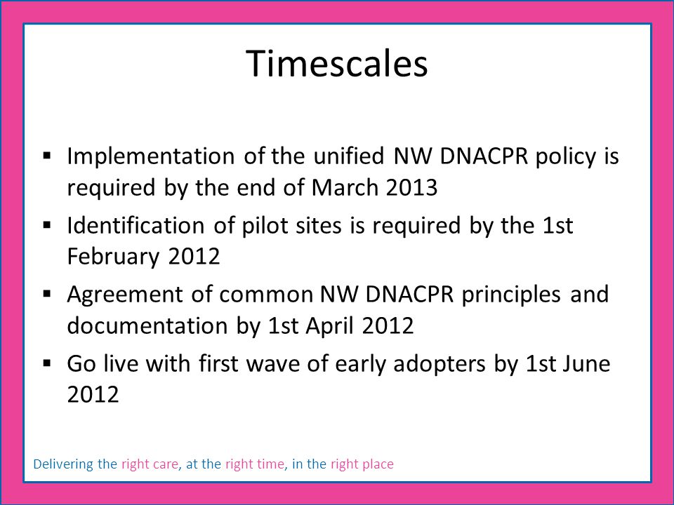 Delivering the right care, at the right time, in the right place Timescales  Implementation of the unified NW DNACPR policy is required by the end of March 2013  Identification of pilot sites is required by the 1st February 2012  Agreement of common NW DNACPR principles and documentation by 1st April 2012  Go live with first wave of early adopters by 1st June 2012
