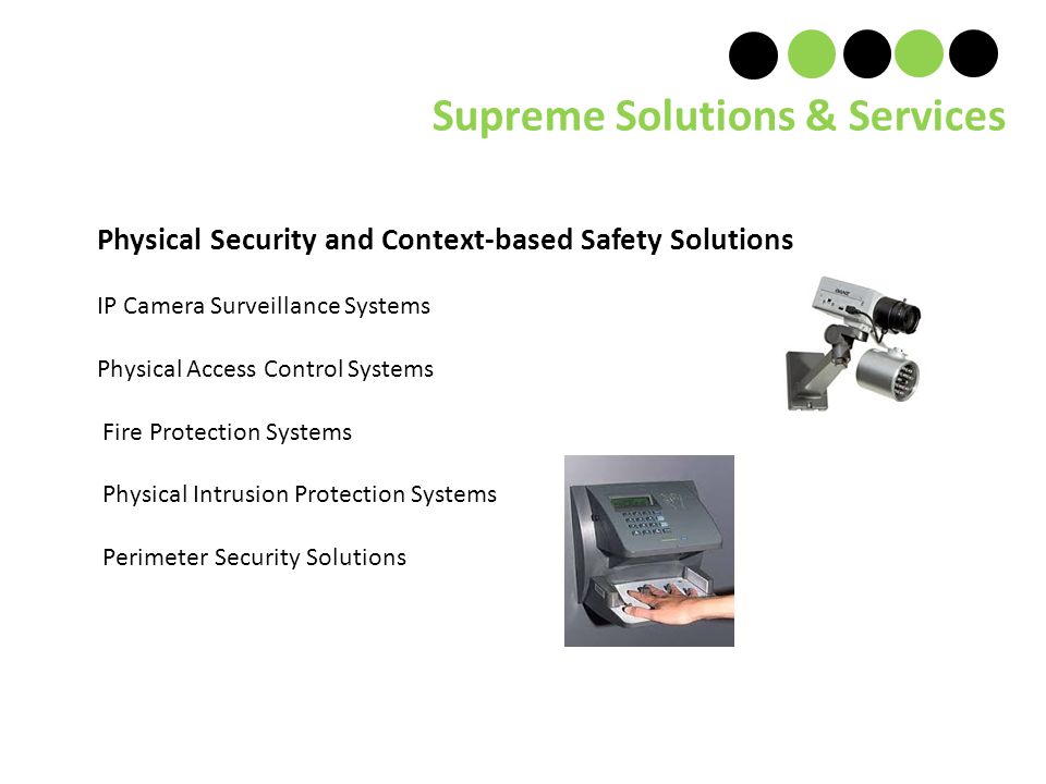Physical Security and Context-based Safety Solutions IP Camera Surveillance Systems Physical Access Control Systems Fire Protection Systems Physical Intrusion Protection Systems Perimeter Security Solutions