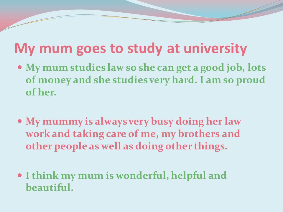 My mum goes to study at university My mum studies law so she can get a good job, lots of money and she studies very hard.