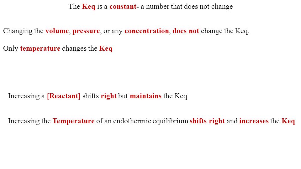 The Keq is a constant- a number that does not change Increasing the Temperature of an endothermic equilibrium shifts right and increases the Keq Increasing a [Reactant] shifts right but maintains the Keq Only temperature changes the Keq Changing the volume, pressure, or any concentration, does not change the Keq.