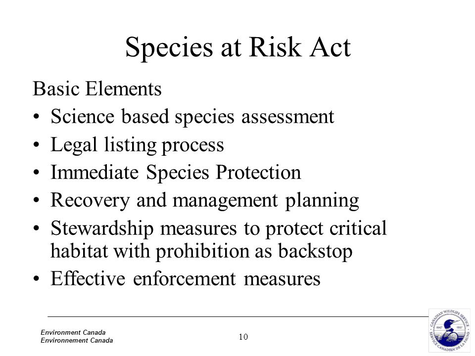 10 Environment Canada Environnement Canada Species at Risk Act Basic Elements Science based species assessment Legal listing process Immediate Species Protection Recovery and management planning Stewardship measures to protect critical habitat with prohibition as backstop Effective enforcement measures
