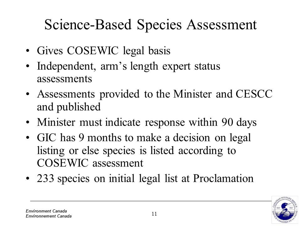 11 Environment Canada Environnement Canada Science-Based Species Assessment Gives COSEWIC legal basis Independent, arm’s length expert status assessments Assessments provided to the Minister and CESCC and published Minister must indicate response within 90 days GIC has 9 months to make a decision on legal listing or else species is listed according to COSEWIC assessment 233 species on initial legal list at Proclamation