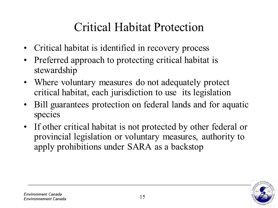15 Environment Canada Environnement Canada Critical Habitat Protection Critical habitat is identified in recovery process Preferred approach to protecting critical habitat is stewardship Where voluntary measures do not adequately protect critical habitat, each jurisdiction to use its legislation Bill guarantees protection on federal lands and for aquatic species If other critical habitat is not protected by other federal or provincial legislation or voluntary measures, authority to apply prohibitions under SARA as a backstop