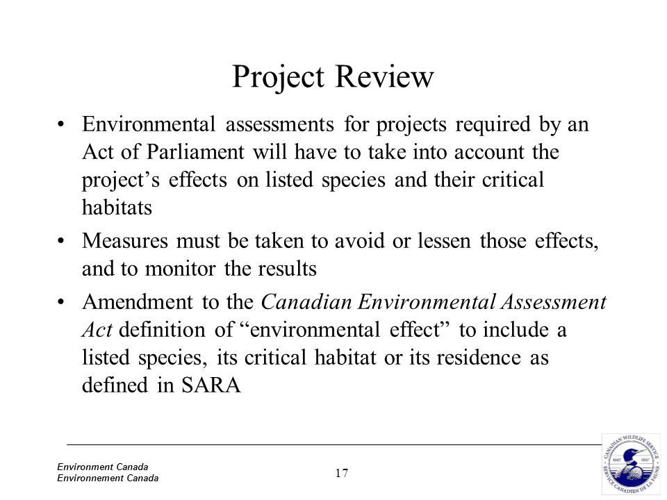 17 Environment Canada Environnement Canada Project Review Environmental assessments for projects required by an Act of Parliament will have to take into account the project’s effects on listed species and their critical habitats Measures must be taken to avoid or lessen those effects, and to monitor the results Amendment to the Canadian Environmental Assessment Act definition of environmental effect to include a listed species, its critical habitat or its residence as defined in SARA