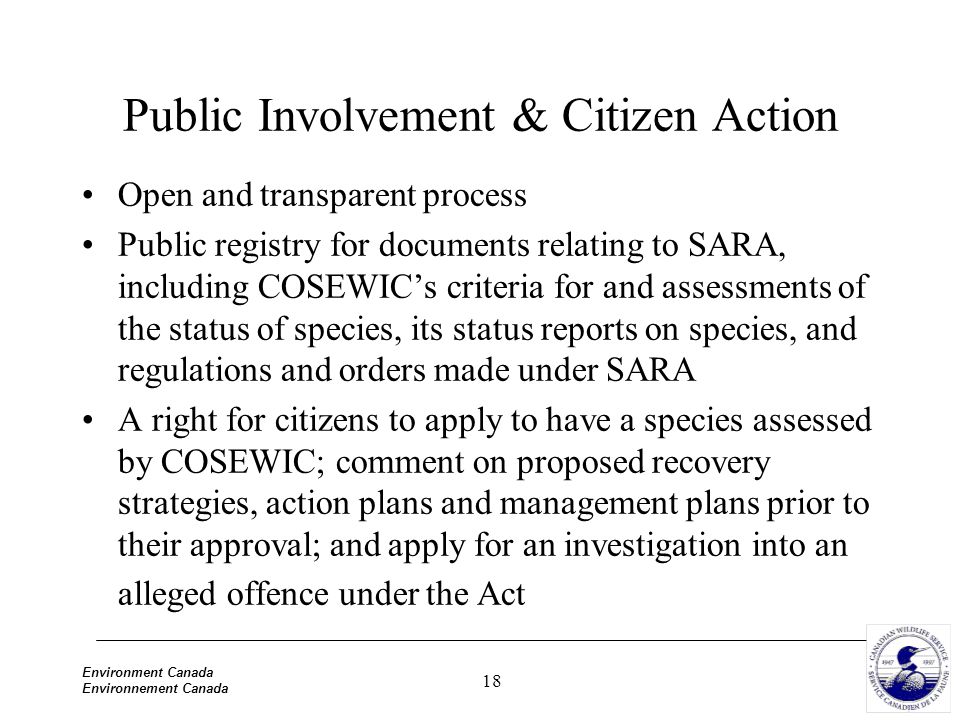 18 Environment Canada Environnement Canada Public Involvement & Citizen Action Open and transparent process Public registry for documents relating to SARA, including COSEWIC’s criteria for and assessments of the status of species, its status reports on species, and regulations and orders made under SARA A right for citizens to apply to have a species assessed by COSEWIC; comment on proposed recovery strategies, action plans and management plans prior to their approval; and apply for an investigation into an alleged offence under the Act