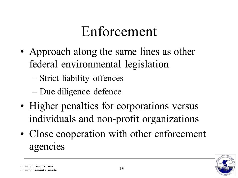 19 Environment Canada Environnement Canada Enforcement Approach along the same lines as other federal environmental legislation –Strict liability offences –Due diligence defence Higher penalties for corporations versus individuals and non-profit organizations Close cooperation with other enforcement agencies