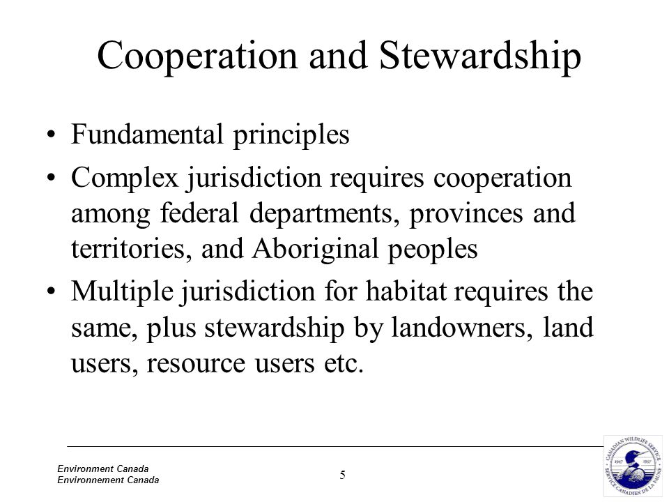 5 Environment Canada Environnement Canada Cooperation and Stewardship Fundamental principles Complex jurisdiction requires cooperation among federal departments, provinces and territories, and Aboriginal peoples Multiple jurisdiction for habitat requires the same, plus stewardship by landowners, land users, resource users etc.