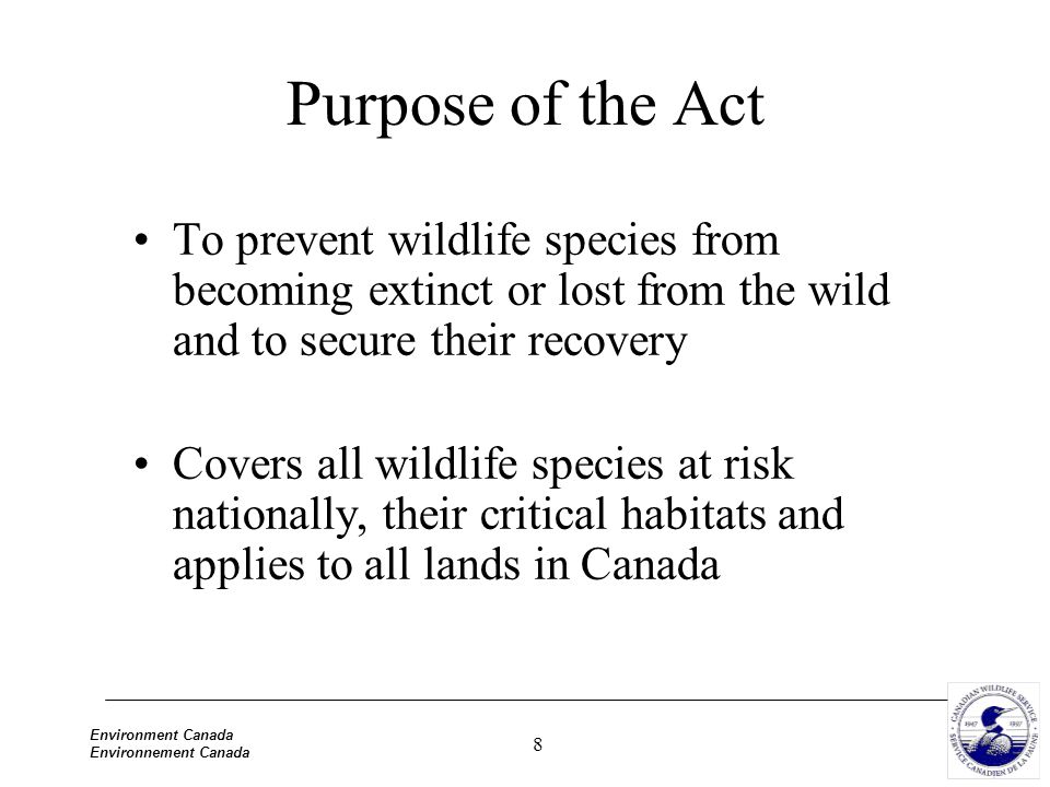 8 Environment Canada Environnement Canada Purpose of the Act To prevent wildlife species from becoming extinct or lost from the wild and to secure their recovery Covers all wildlife species at risk nationally, their critical habitats and applies to all lands in Canada