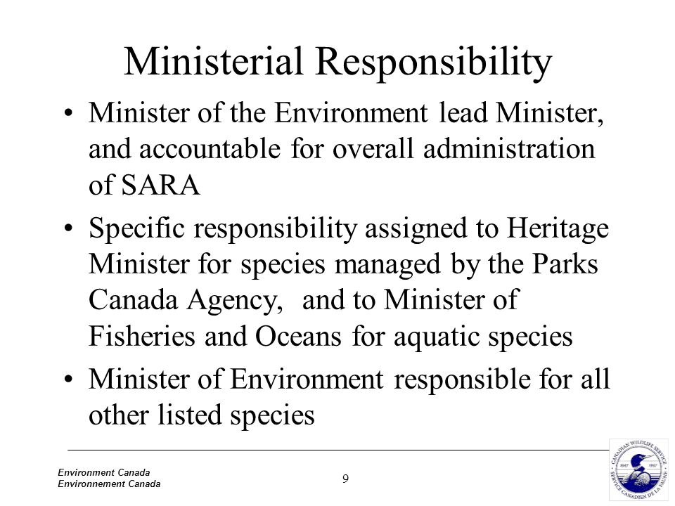9 Environment Canada Environnement Canada Ministerial Responsibility Minister of the Environment lead Minister, and accountable for overall administration of SARA Specific responsibility assigned to Heritage Minister for species managed by the Parks Canada Agency, and to Minister of Fisheries and Oceans for aquatic species Minister of Environment responsible for all other listed species