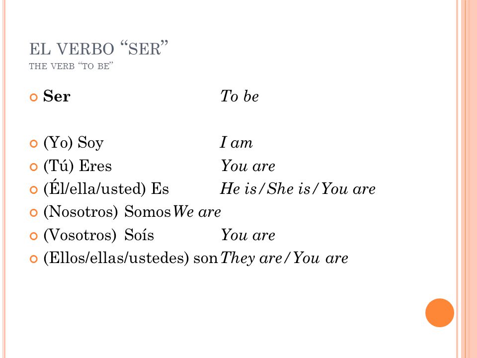 EL VERBO SER THE VERB TO BE Ser To be (Yo) Soy I am (Tú) Eres You are (Él/ella/usted) Es He is/She is/You are (Nosotros)Somos We are (Vosotros)Soís You are (Ellos/ellas/ustedes) son They are/You are