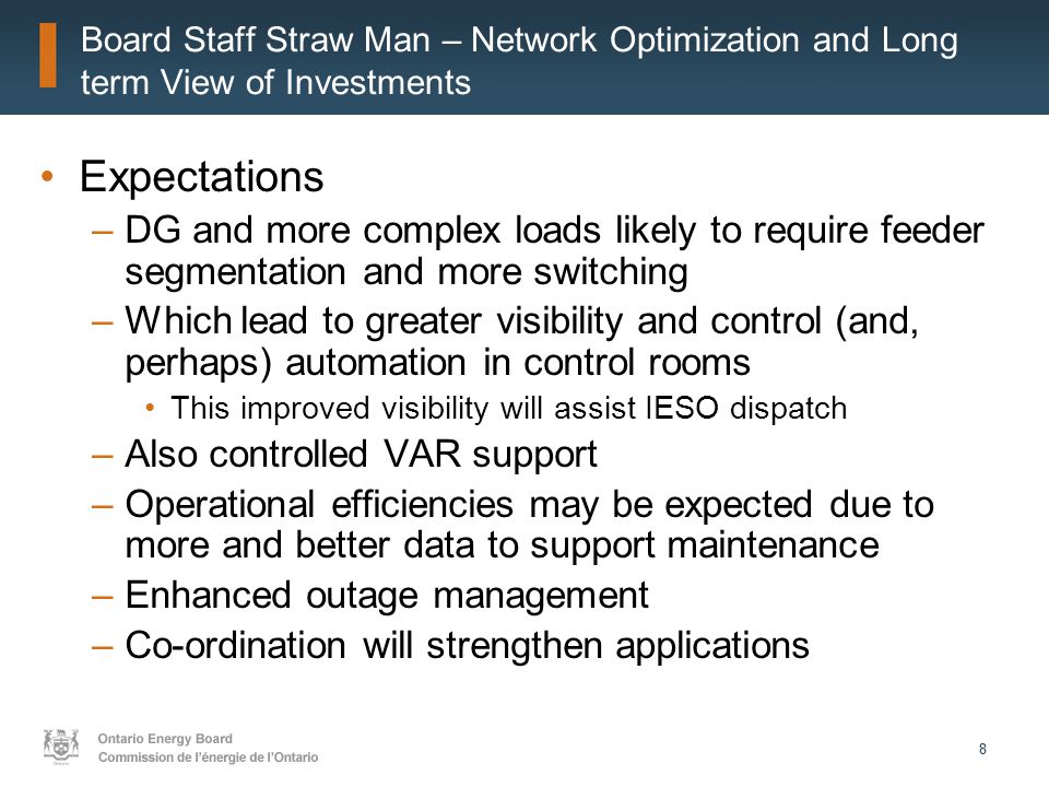 88 Board Staff Straw Man – Network Optimization and Long term View of Investments Expectations –DG and more complex loads likely to require feeder segmentation and more switching –Which lead to greater visibility and control (and, perhaps) automation in control rooms This improved visibility will assist IESO dispatch –Also controlled VAR support –Operational efficiencies may be expected due to more and better data to support maintenance –Enhanced outage management –Co-ordination will strengthen applications