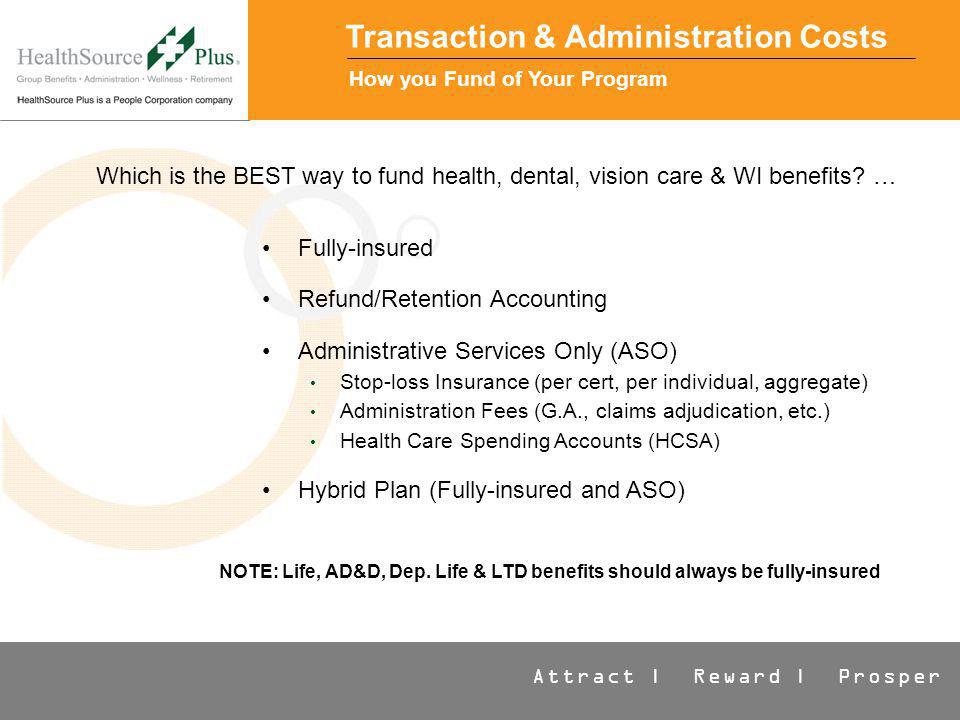 Attract | Reward | Prosper Transaction & Administration Costs How you Fund of Your Program Fully-insured Refund/Retention Accounting Administrative Services Only (ASO) Stop-loss Insurance (per cert, per individual, aggregate) Administration Fees (G.A., claims adjudication, etc.) Health Care Spending Accounts (HCSA) Hybrid Plan (Fully-insured and ASO) Which is the BEST way to fund health, dental, vision care & WI benefits.