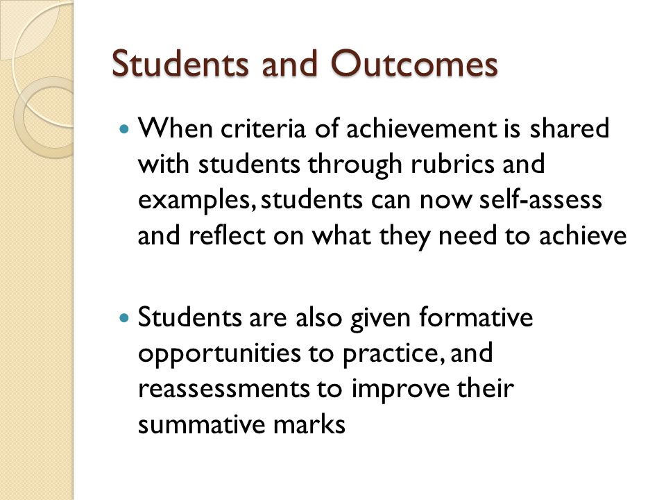 Students and Outcomes When criteria of achievement is shared with students through rubrics and examples, students can now self-assess and reflect on what they need to achieve Students are also given formative opportunities to practice, and reassessments to improve their summative marks