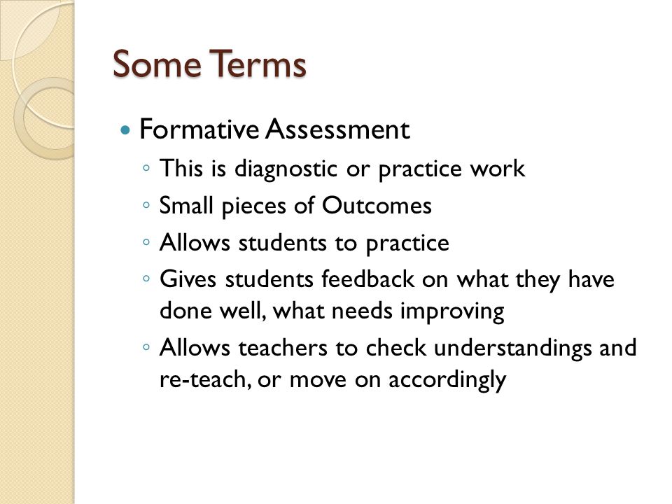 Some Terms Formative Assessment ◦ This is diagnostic or practice work ◦ Small pieces of Outcomes ◦ Allows students to practice ◦ Gives students feedback on what they have done well, what needs improving ◦ Allows teachers to check understandings and re-teach, or move on accordingly