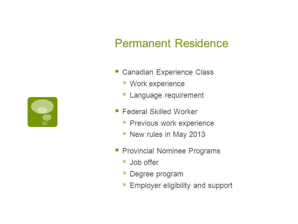 Permanent Residence  Canadian Experience Class  Work experience  Language requirement  Federal Skilled Worker  Previous work experience  New rules in May 2013  Provincial Nominee Programs  Job offer  Degree program  Employer eligibility and support