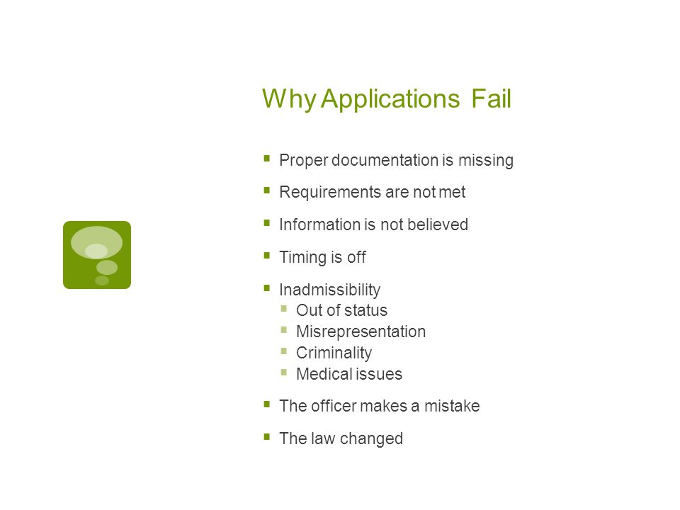 Why Applications Fail  Proper documentation is missing  Requirements are not met  Information is not believed  Timing is off  Inadmissibility  Out of status  Misrepresentation  Criminality  Medical issues  The officer makes a mistake  The law changed