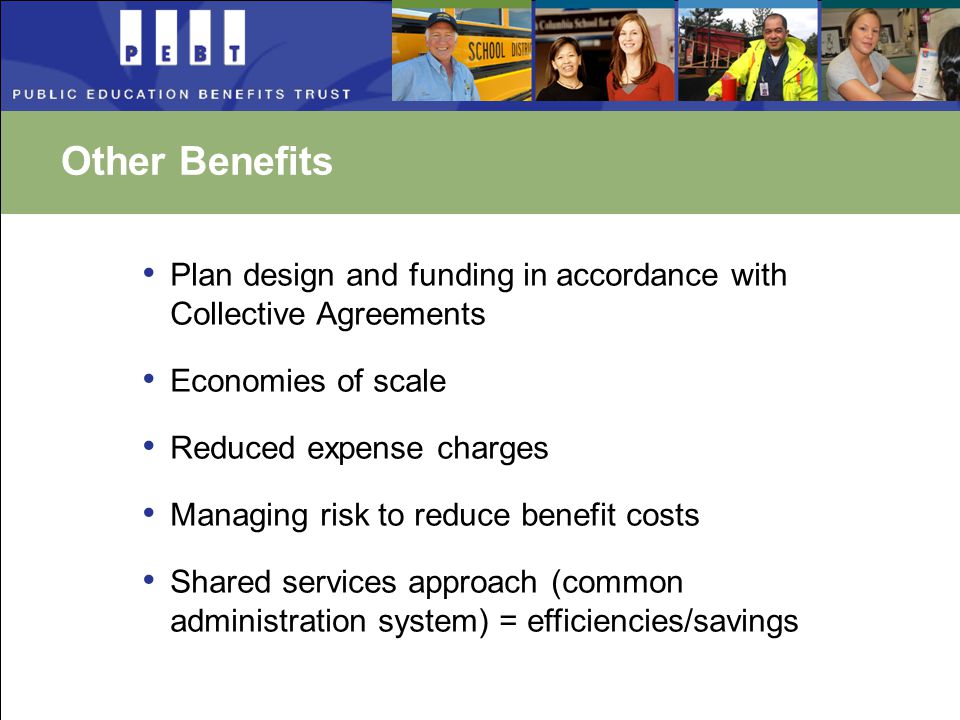 Other Benefits Plan design and funding in accordance with Collective Agreements Economies of scale Reduced expense charges Managing risk to reduce benefit costs Shared services approach (common administration system) = efficiencies/savings