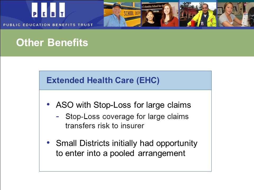 Other Benefits Extended Health Care (EHC) ASO with Stop-Loss for large claims - Stop-Loss coverage for large claims transfers risk to insurer Small Districts initially had opportunity to enter into a pooled arrangement