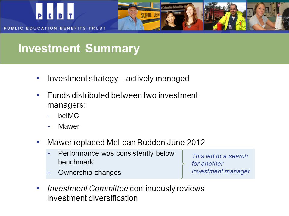 Investment Summary Investment strategy – actively managed Funds distributed between two investment managers: - bcIMC - Mawer Mawer replaced McLean Budden June Performance was consistently below benchmark - Ownership changes Investment Committee continuously reviews investment diversification This led to a search for another investment manager