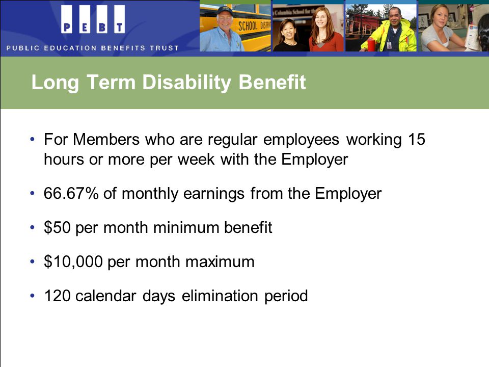 Long Term Disability Benefit For Members who are regular employees working 15 hours or more per week with the Employer 66.67% of monthly earnings from the Employer $50 per month minimum benefit $10,000 per month maximum 120 calendar days elimination period