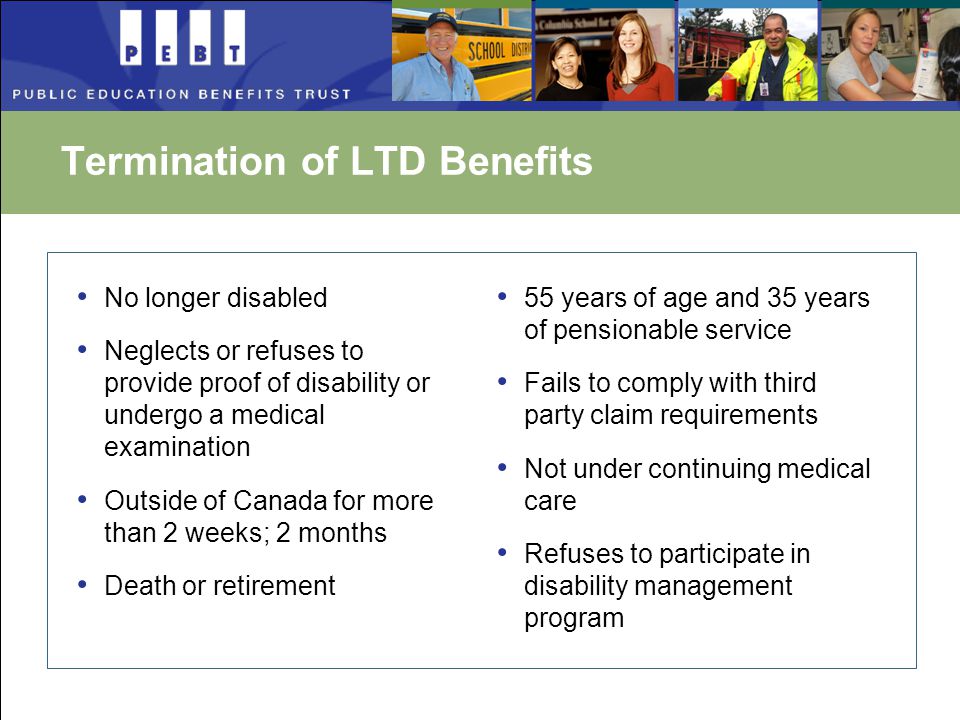 Termination of LTD Benefits No longer disabled Neglects or refuses to provide proof of disability or undergo a medical examination Outside of Canada for more than 2 weeks; 2 months Death or retirement 55 years of age and 35 years of pensionable service Fails to comply with third party claim requirements Not under continuing medical care Refuses to participate in disability management program