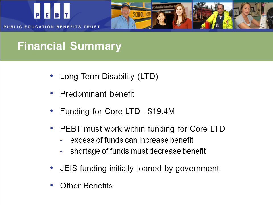 Financial Summary Long Term Disability (LTD) Predominant benefit Funding for Core LTD - $19.4M PEBT must work within funding for Core LTD -excess of funds can increase benefit -shortage of funds must decrease benefit JEIS funding initially loaned by government Other Benefits