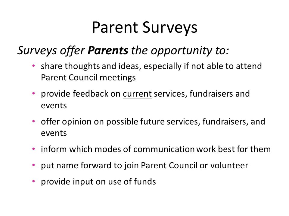 Surveys offer Parents the opportunity to: share thoughts and ideas, especially if not able to attend Parent Council meetings provide feedback on current services, fundraisers and events offer opinion on possible future services, fundraisers, and events inform which modes of communication work best for them put name forward to join Parent Council or volunteer provide input on use of funds