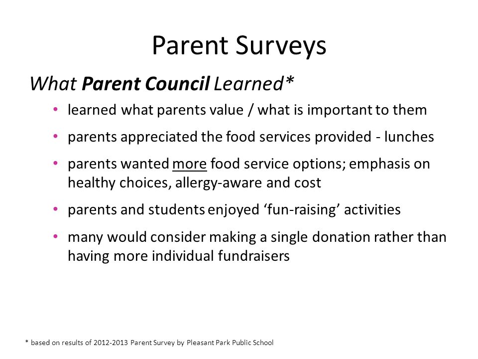 Parent Surveys What Parent Council Learned* learned what parents value / what is important to them parents appreciated the food services provided - lunches parents wanted more food service options; emphasis on healthy choices, allergy-aware and cost parents and students enjoyed ‘fun-raising’ activities many would consider making a single donation rather than having more individual fundraisers * based on results of Parent Survey by Pleasant Park Public School