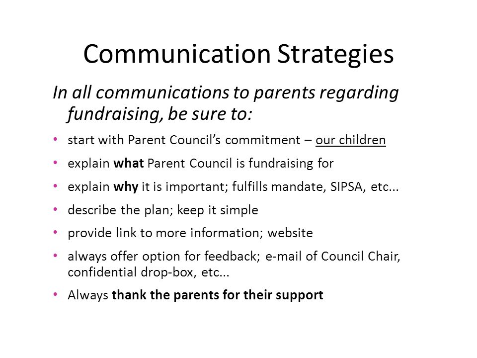 Communication Strategies In all communications to parents regarding fundraising, be sure to: start with Parent Council’s commitment – our children explain what Parent Council is fundraising for explain why it is important; fulfills mandate, SIPSA, etc...