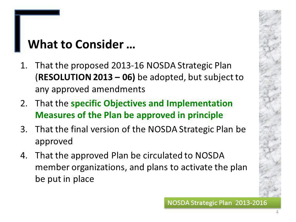 1.That the proposed NOSDA Strategic Plan (RESOLUTION 2013 – 06) be adopted, but subject to any approved amendments 2.That the specific Objectives and Implementation Measures of the Plan be approved in principle 3.That the final version of the NOSDA Strategic Plan be approved 4.That the approved Plan be circulated to NOSDA member organizations, and plans to activate the plan be put in place What to Consider … 4 NOSDA Strategic Plan
