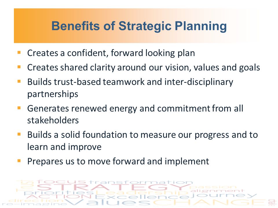 Benefits of Strategic Planning  Creates a confident, forward looking plan  Creates shared clarity around our vision, values and goals  Builds trust-based teamwork and inter-disciplinary partnerships  Generates renewed energy and commitment from all stakeholders  Builds a solid foundation to measure our progress and to learn and improve  Prepares us to move forward and implement