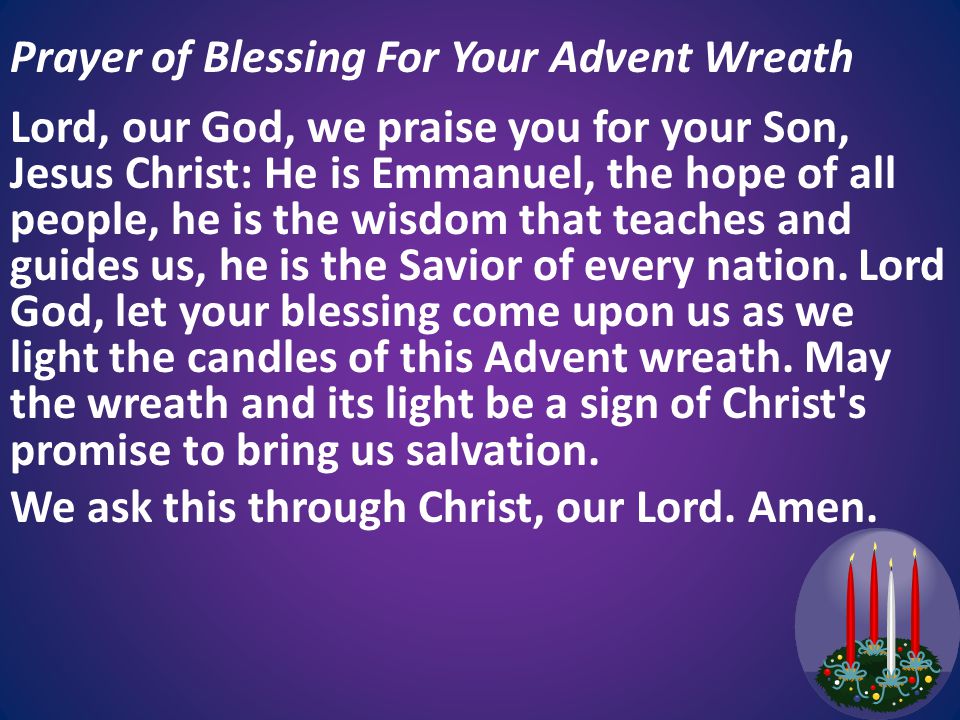Prayer of Blessing For Your Advent Wreath Lord, our God, we praise you for your Son, Jesus Christ: He is Emmanuel, the hope of all people, he is the wisdom that teaches and guides us, he is the Savior of every nation.