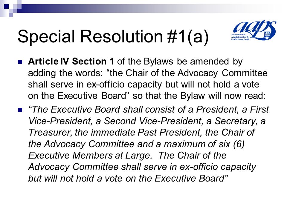 Special Resolution #1(a) Article IV Section 1 of the Bylaws be amended by adding the words: the Chair of the Advocacy Committee shall serve in ex-officio capacity but will not hold a vote on the Executive Board so that the Bylaw will now read: The Executive Board shall consist of a President, a First Vice-President, a Second Vice-President, a Secretary, a Treasurer, the immediate Past President, the Chair of the Advocacy Committee and a maximum of six (6) Executive Members at Large.
