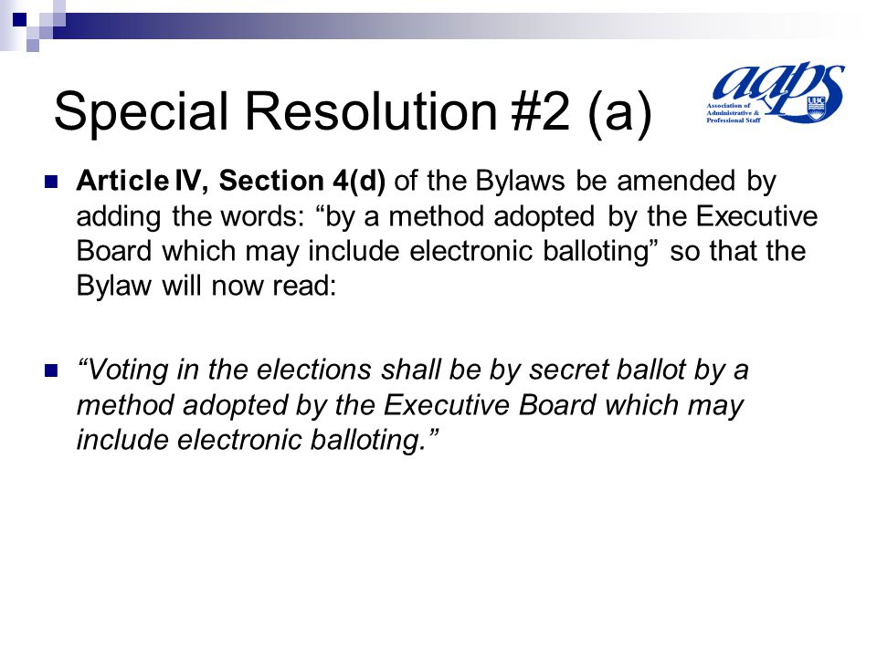 Special Resolution #2 (a) Article IV, Section 4(d) of the Bylaws be amended by adding the words: by a method adopted by the Executive Board which may include electronic balloting so that the Bylaw will now read: Voting in the elections shall be by secret ballot by a method adopted by the Executive Board which may include electronic balloting.
