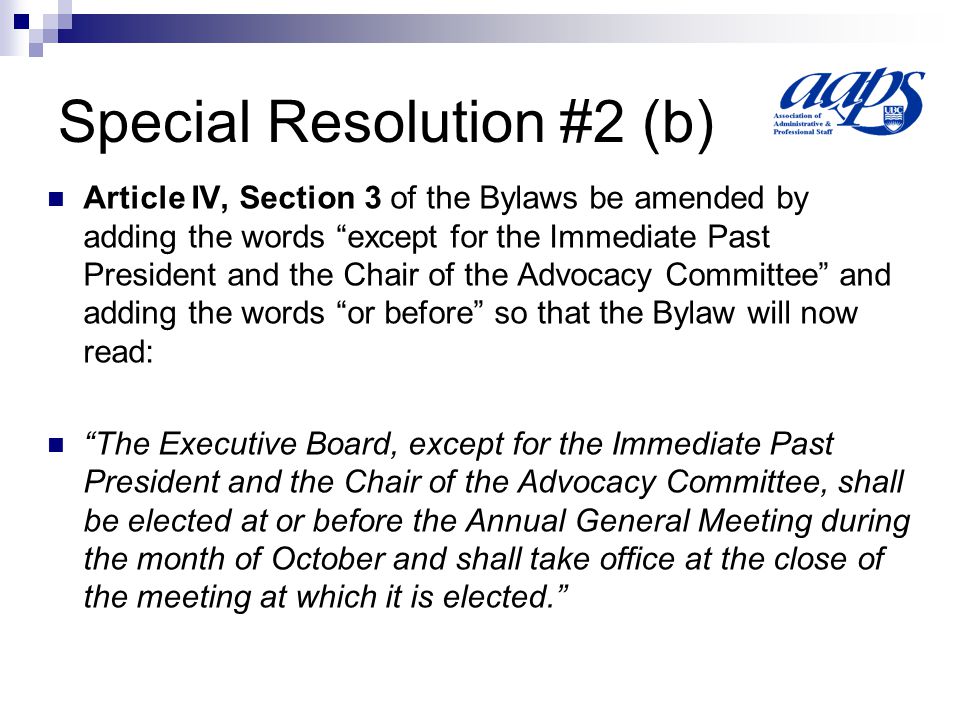 Special Resolution #2 (b) Article IV, Section 3 of the Bylaws be amended by adding the words except for the Immediate Past President and the Chair of the Advocacy Committee and adding the words or before so that the Bylaw will now read: The Executive Board, except for the Immediate Past President and the Chair of the Advocacy Committee, shall be elected at or before the Annual General Meeting during the month of October and shall take office at the close of the meeting at which it is elected.