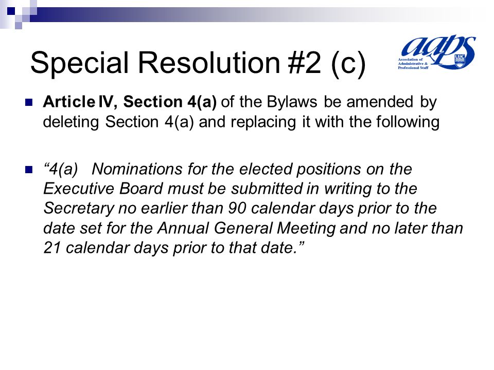 Special Resolution #2 (c) Article IV, Section 4(a) of the Bylaws be amended by deleting Section 4(a) and replacing it with the following 4(a) Nominations for the elected positions on the Executive Board must be submitted in writing to the Secretary no earlier than 90 calendar days prior to the date set for the Annual General Meeting and no later than 21 calendar days prior to that date.