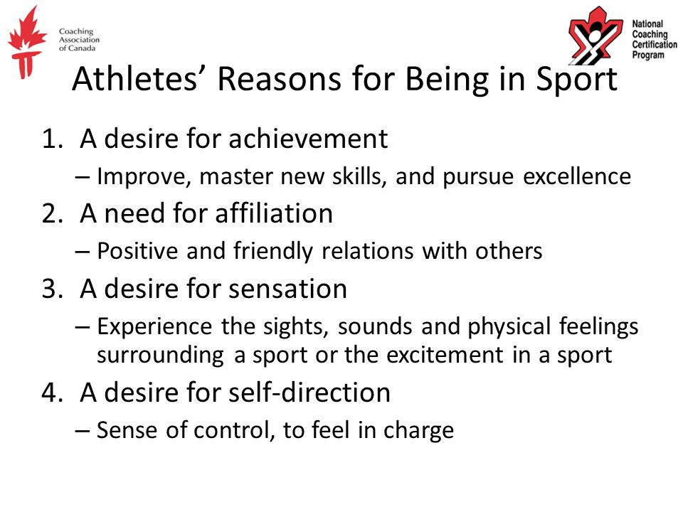 Athletes’ Reasons for Being in Sport 1.A desire for achievement – Improve, master new skills, and pursue excellence 2.A need for affiliation – Positive and friendly relations with others 3.A desire for sensation – Experience the sights, sounds and physical feelings surrounding a sport or the excitement in a sport 4.A desire for self-direction – Sense of control, to feel in charge
