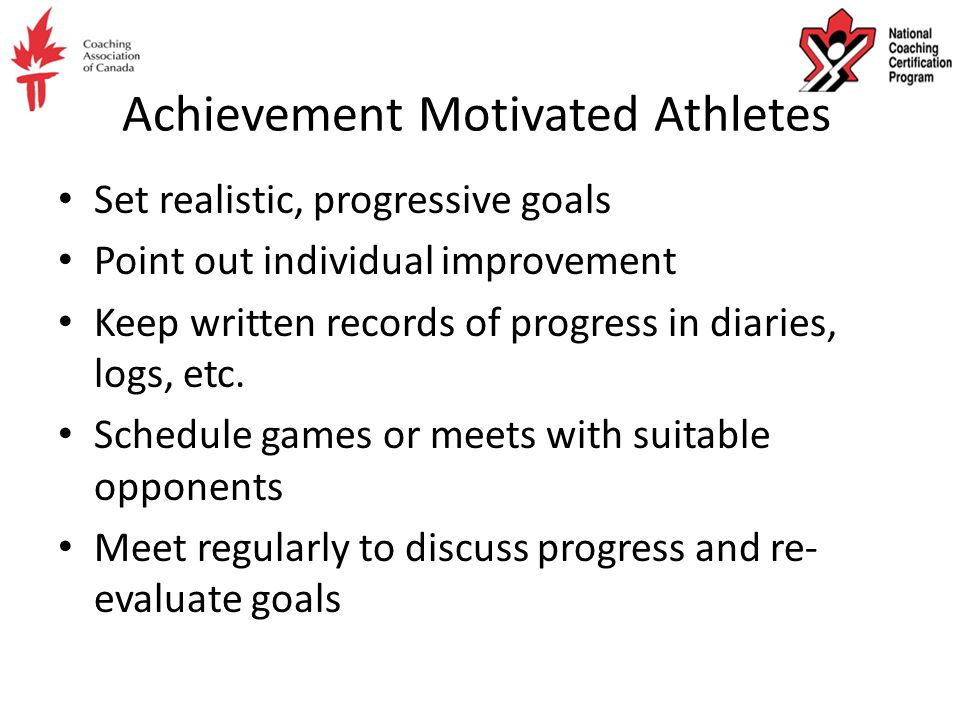 Achievement Motivated Athletes Set realistic, progressive goals Point out individual improvement Keep written records of progress in diaries, logs, etc.