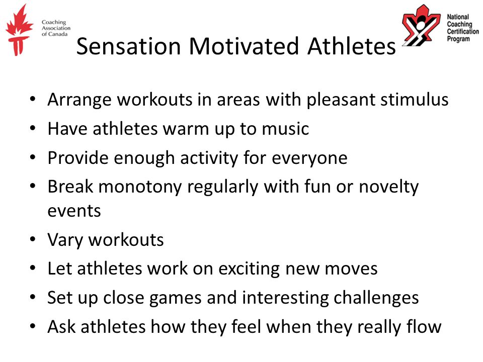 Sensation Motivated Athletes Arrange workouts in areas with pleasant stimulus Have athletes warm up to music Provide enough activity for everyone Break monotony regularly with fun or novelty events Vary workouts Let athletes work on exciting new moves Set up close games and interesting challenges Ask athletes how they feel when they really flow