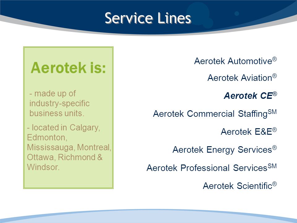 Aerotek Automotive ® Aerotek Aviation ® Aerotek CE ® Aerotek Commercial Staffing SM Aerotek E&E ® Aerotek Energy Services ® Aerotek Professional Services SM Aerotek Scientific ® Service Lines - located in Calgary, Edmonton, Mississauga, Montreal, Ottawa, Richmond & Windsor.