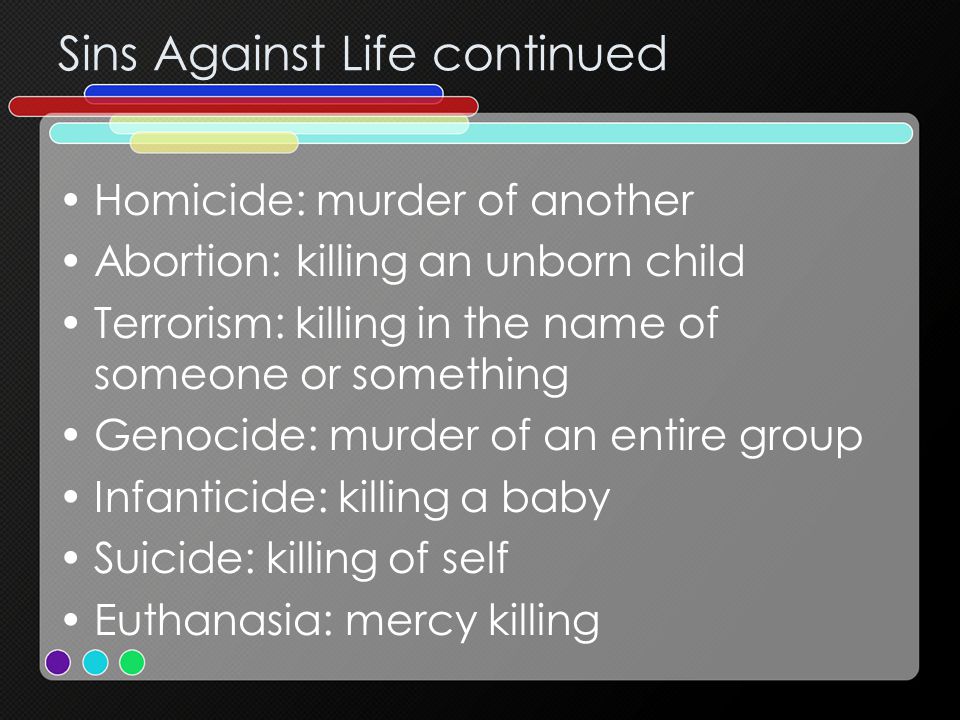 Sins Against Life continued Homicide: murder of another Abortion: killing an unborn child Terrorism: killing in the name of someone or something Genocide: murder of an entire group Infanticide: killing a baby Suicide: killing of self Euthanasia: mercy killing