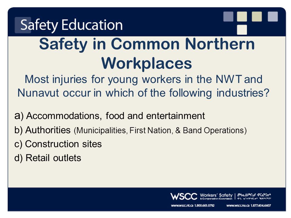 Safety in Common Northern Workplaces Most injuries for young workers in the NWT and Nunavut occur in which of the following industries.