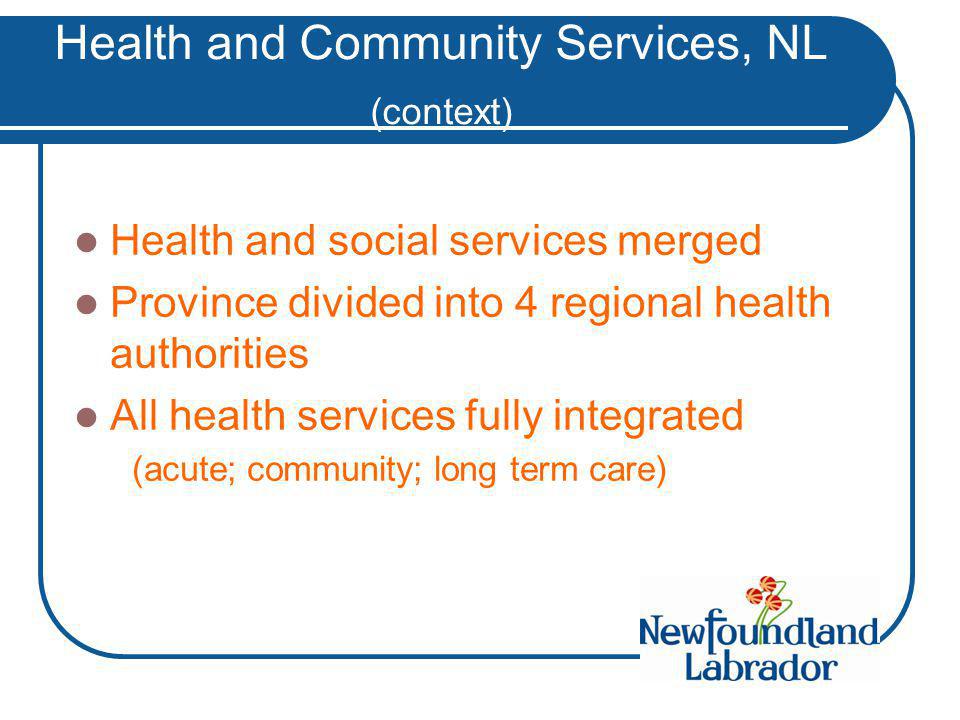 Health and Community Services, NL (context) Health and social services merged Province divided into 4 regional health authorities All health services fully integrated (acute; community; long term care)
