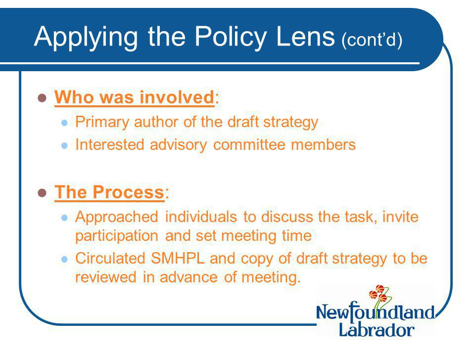 Applying the Policy Lens (cont’d) Who was involved: Primary author of the draft strategy Interested advisory committee members The Process: Approached individuals to discuss the task, invite participation and set meeting time Circulated SMHPL and copy of draft strategy to be reviewed in advance of meeting.