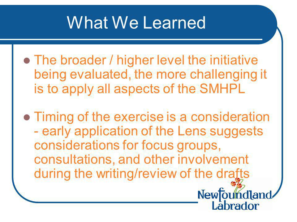 What We Learned The broader / higher level the initiative being evaluated, the more challenging it is to apply all aspects of the SMHPL Timing of the exercise is a consideration - early application of the Lens suggests considerations for focus groups, consultations, and other involvement during the writing/review of the drafts